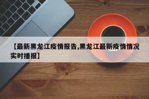 【最新黑龙江疫情报告,黑龙江最新疫情情况实时播报】