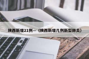 陕西新增21例—（陕西新增几例新型肺炎）