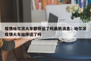疫情哈尔滨火车都停运了吗最新消息：哈尔滨疫情火车站停运了吗