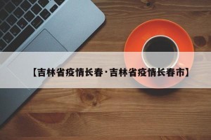 【吉林省疫情长春·吉林省疫情长春市】