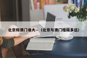 北京和澳门谁大—（北京与澳门相隔多远）