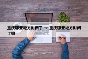 重庆哪些地方封闭了 → 重庆哪些地方封闭了呢