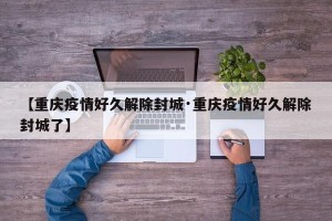 【重庆疫情好久解除封城·重庆疫情好久解除封城了】