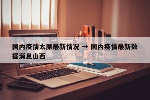 国内疫情太原最新情况 → 国内疫情最新数据消息山西