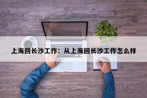 上海回长沙工作：从上海回长沙工作怎么样