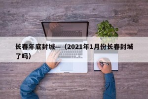 长春年底封城—（2021年1月份长春封城了吗）