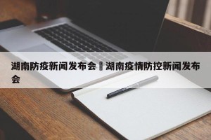 湖南防疫新闻发布会›湖南疫情防控新闻发布会