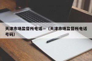 天津市场监督所电话—（天津市场监督所电话号码）
