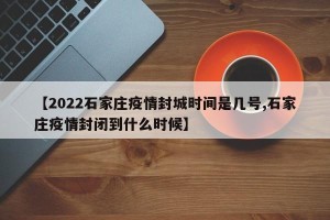 【2022石家庄疫情封城时间是几号,石家庄疫情封闭到什么时候】