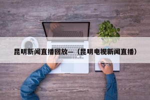 昆明新闻直播回放—（昆明电视新闻直播）