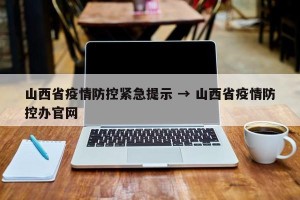 山西省疫情防控紧急提示 → 山西省疫情防控办官网