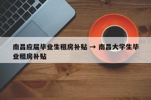 南昌应届毕业生租房补贴 → 南昌大学生毕业租房补贴