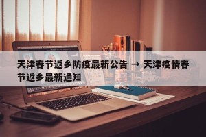 天津春节返乡防疫最新公告 → 天津疫情春节返乡最新通知