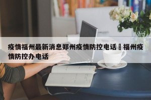 疫情福州最新消息郑州疫情防控电话›福州疫情防控办电话