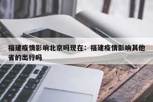 福建疫情影响北京吗现在：福建疫情影响其他省的出行吗