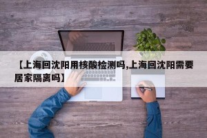 【上海回沈阳用核酸检测吗,上海回沈阳需要居家隔离吗】