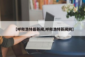 【呼和浩特最新闻,呼和浩特新闻网】