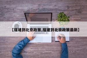 【福建到北京政策,福建到北京政策最新】