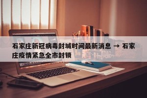 石家庄新冠病毒封城时间最新消息 → 石家庄疫情紧急全市封锁