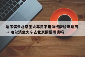哈尔滨去北京坐火车用不用做核酸检测隔离 → 哈尔滨坐火车去北京需要隔离吗