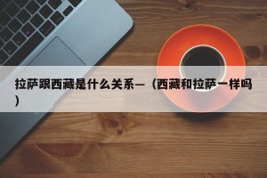 拉萨跟西藏是什么关系—（西藏和拉萨一样吗）