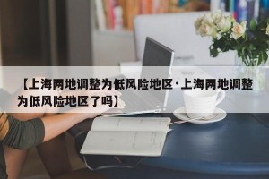【上海两地调整为低风险地区·上海两地调整为低风险地区了吗】