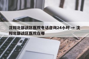 沈阳北部战区医院电话咨询24小时 → 沈阳北部战区医院在哪