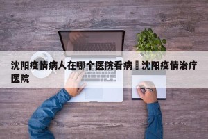 沈阳疫情病人在哪个医院看病›沈阳疫情治疗医院