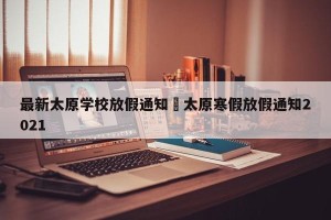 最新太原学校放假通知›太原寒假放假通知2021