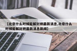 【北京什么时候能解封啊最新消息,北京什么时候能解封啊最新消息新闻】