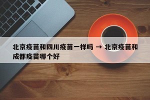 北京疫苗和四川疫苗一样吗 → 北京疫苗和成都疫苗哪个好