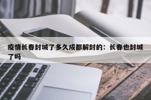 疫情长春封城了多久成都解封的：长春也封城了吗