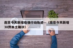 南京今天新增疫情行动轨迹—（南京今天新增38例本土确诊）