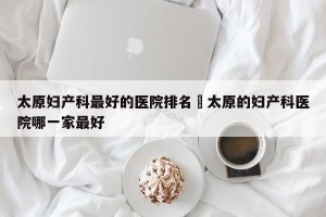 太原妇产科最好的医院排名›太原的妇产科医院哪一家最好