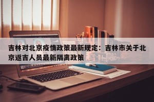 吉林对北京疫情政策最新规定：吉林市关于北京返吉人员最新隔离政策