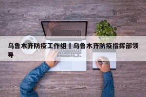 乌鲁木齐防疫工作组›乌鲁木齐防疫指挥部领导