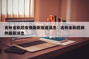 吉林省新冠疫情最新报道消息：吉林省新冠病例最新消息