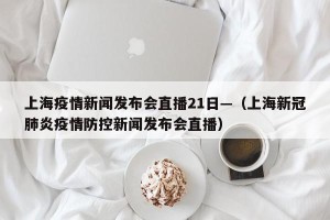 上海疫情新闻发布会直播21日—（上海新冠肺炎疫情防控新闻发布会直播）