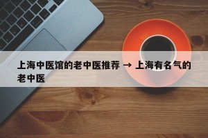 上海中医馆的老中医推荐 → 上海有名气的老中医