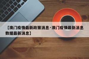 【澳门疫情最新政策消息·澳门疫情最新消息数据最新消息】