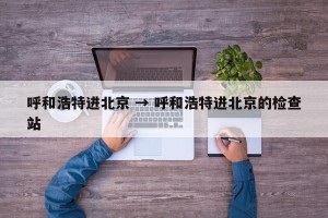 呼和浩特进北京 → 呼和浩特进北京的检查站