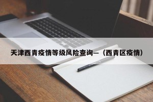 天津西青疫情等级风险查询—（西青区疫情）