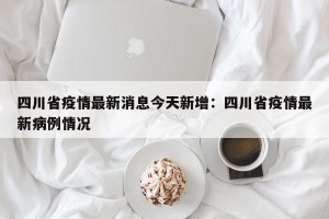 四川省疫情最新消息今天新增：四川省疫情最新病例情况