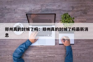 郑州真的封城了吗：郑州真的封城了吗最新消息