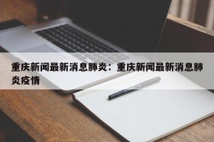 重庆新闻最新消息肺炎：重庆新闻最新消息肺炎疫情