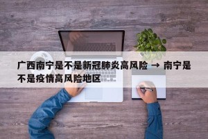 广西南宁是不是新冠肺炎高风险 → 南宁是不是疫情高风险地区