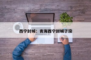 西宁封城：青海西宁封城了没