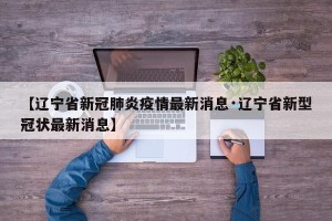 【辽宁省新冠肺炎疫情最新消息·辽宁省新型冠状最新消息】