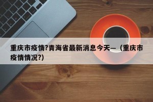 重庆市疫情?青海省最新消息今天—（重庆市疫情情况?）