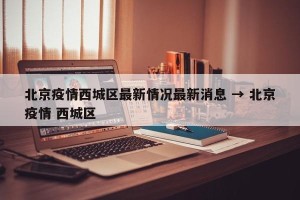 北京疫情西城区最新情况最新消息 → 北京疫情 西城区